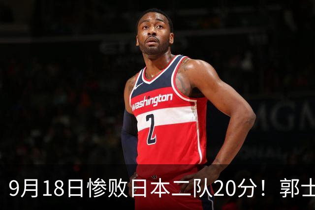 9月18日惨败日本二队20分！郭士强避谈下课，杜锋真能救国篮？